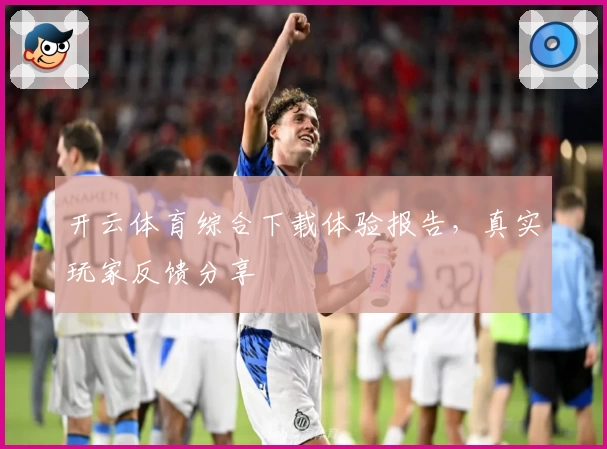 开云体育综合下载体验报告，真实玩家反馈分享