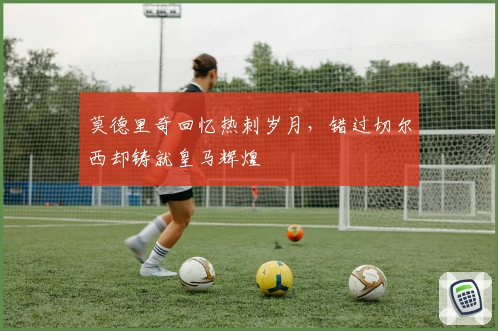 莫德里奇回忆热刺岁月，错过切尔西却铸就皇马辉煌