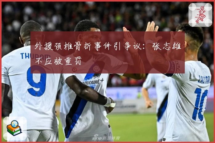 外援颈椎骨折事件引争议：张志雄不应被重罚