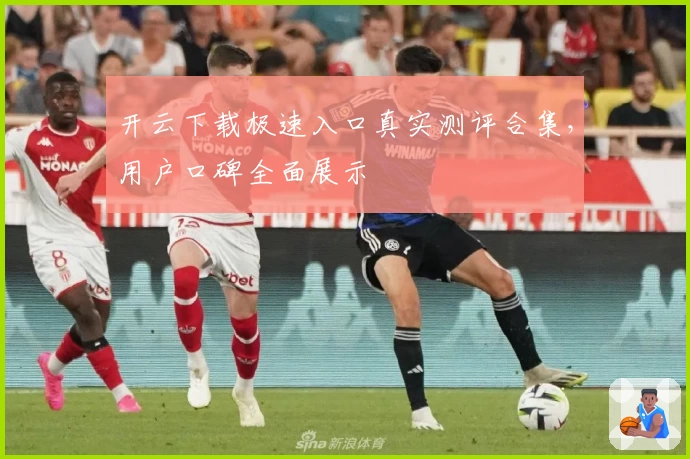 开云下载极速入口真实测评合集，用户口碑全面展示