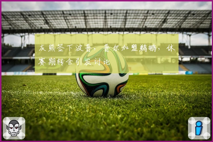 灰熊签下波普，普尔加盟鹈鹕，休赛期转会引发讨论