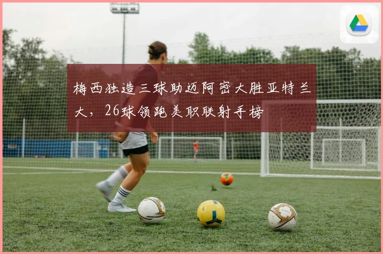 梅西独造三球助迈阿密大胜亚特兰大，26球领跑美职联射手榜