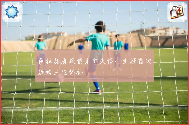 萨拉赫质疑俱乐部失信，生涯首次连续三场替补