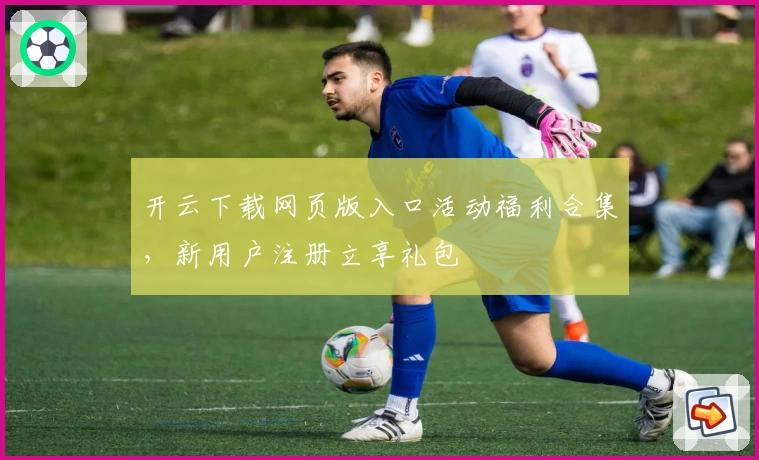 开云下载网页版入口活动福利合集，新用户注册立享礼包