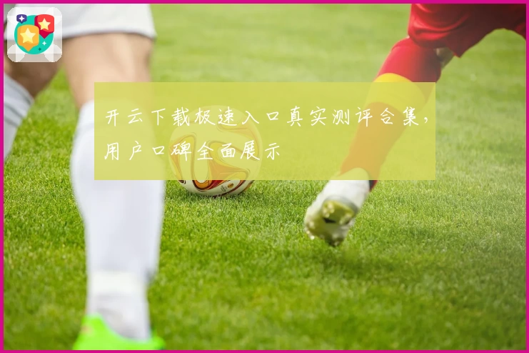 开云下载极速入口真实测评合集，用户口碑全面展示