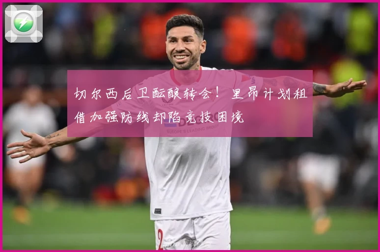 切尔西后卫酝酿转会！里昂计划租借加强防线却陷竞技困境