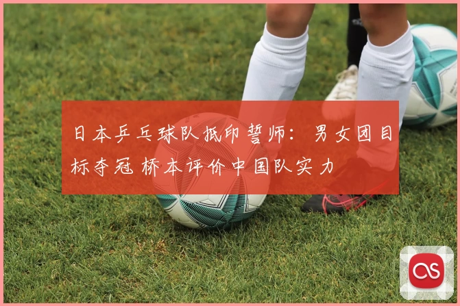 日本乒乓球队抵印誓师：男女团目标夺冠 桥本评价中国队实力