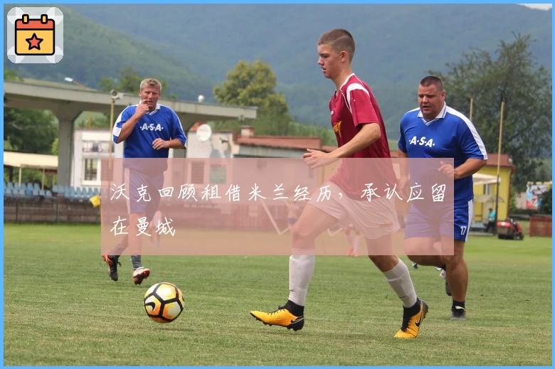 沃克回顾租借米兰经历，承认应留在曼城